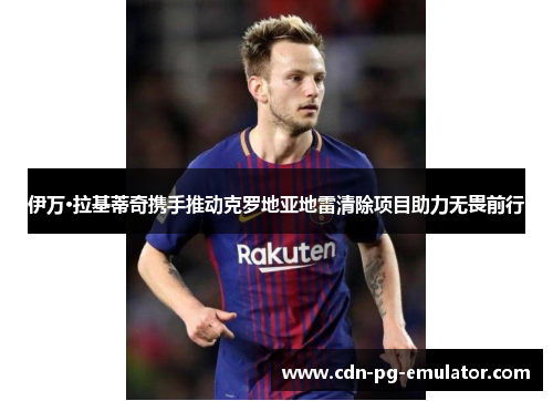 伊万·拉基蒂奇携手推动克罗地亚地雷清除项目助力无畏前行 伊万·拉基蒂奇携手推动克罗地亚地雷清除项目助力无畏前行