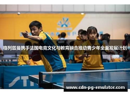 格列兹曼携手法国电竞文化与教育融合推动青少年全面发展计划 格列兹曼携手法国电竞文化与教育融合推动青少年全面发展计划