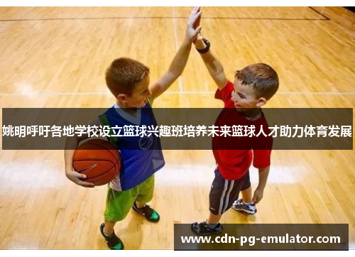 姚明呼吁各地学校设立篮球兴趣班培养未来篮球人才助力体育发展 姚明呼吁各地学校设立篮球兴趣班培养未来篮球人才助力体育发展