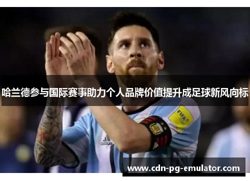 哈兰德参与国际赛事助力个人品牌价值提升成足球新风向标 哈兰德参与国际赛事助力个人品牌价值提升成足球新风向标