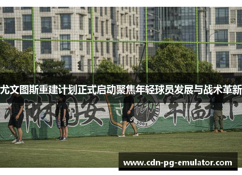 尤文图斯重建计划正式启动聚焦年轻球员发展与战术革新