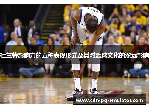 杜兰特影响力的五种表现形式及其对篮球文化的深远影响 杜兰特影响力的五种表现形式及其对篮球文化的深远影响
