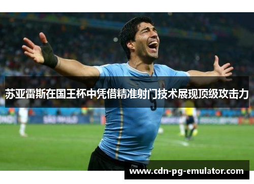 苏亚雷斯在国王杯中凭借精准射门技术展现顶级攻击力 苏亚雷斯在国王杯中凭借精准射门技术展现顶级攻击力