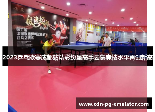 2023乒乓联赛成都站精彩纷呈高手云集竞技水平再创新高 2023乒乓联赛成都站精彩纷呈高手云集竞技水平再创新高
