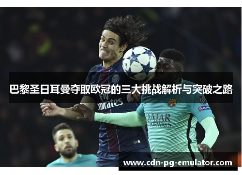 巴黎圣日耳曼夺取欧冠的三大挑战解析与突破之路 巴黎圣日耳曼夺取欧冠的三大挑战解析与突破之路