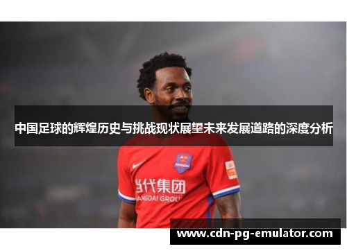中国足球的辉煌历史与挑战现状展望未来发展道路的深度分析 中国足球的辉煌历史与挑战现状展望未来发展道路的深度分析