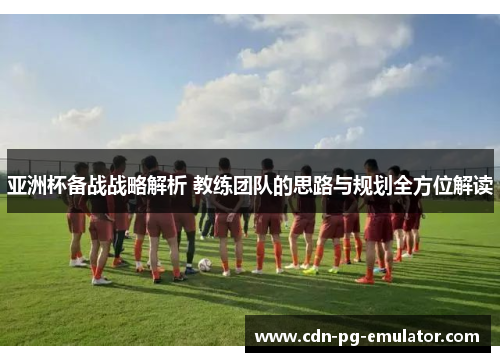 亚洲杯备战战略解析 教练团队的思路与规划全方位解读