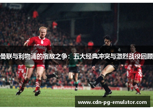 曼联与利物浦的宿敌之争:五大经典冲突与激烈战役回顾 曼联与利物浦的宿敌之争:五大经典冲突与激烈战役回顾