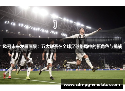 欧冠未来发展愿景:五大联赛在全球足球格局中的新角色与挑战 欧冠未来发展愿景:五大联赛在全球足球格局中的新角色与挑战