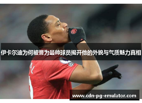 伊卡尔迪为何被誉为最帅球员揭开他的外貌与气质魅力真相 伊卡尔迪为何被誉为最帅球员揭开他的外貌与气质魅力真相
