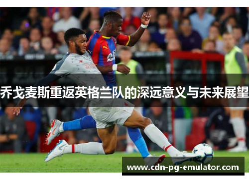 乔戈麦斯重返英格兰队的深远意义与未来展望 乔戈麦斯重返英格兰队的深远意义与未来展望