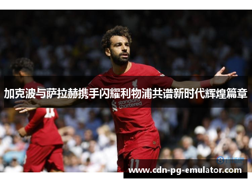 加克波与萨拉赫携手闪耀利物浦共谱新时代辉煌篇章 加克波与萨拉赫携手闪耀利物浦共谱新时代辉煌篇章