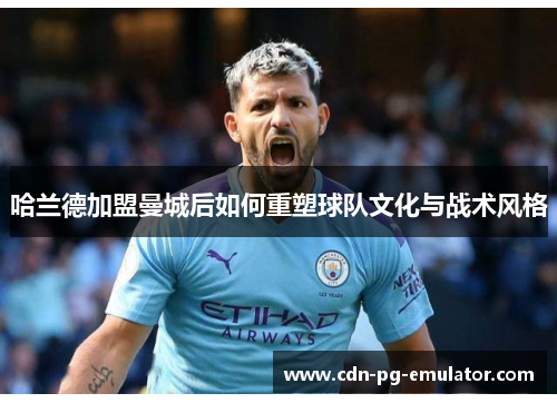 哈兰德加盟曼城后如何重塑球队文化与战术风格 哈兰德加盟曼城后如何重塑球队文化与战术风格