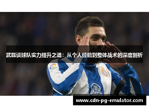 武磊谈球队实力提升之道:从个人经验到整体战术的深度剖析 武磊谈球队实力提升之道:从个人经验到整体战术的深度剖析