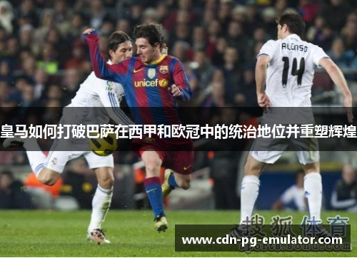 皇马如何打破巴萨在西甲和欧冠中的统治地位并重塑辉煌 皇马如何打破巴萨在西甲和欧冠中的统治地位并重塑辉煌