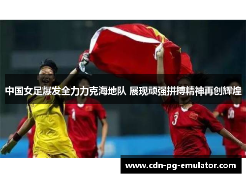 中国女足爆发全力力克海地队 展现顽强拼搏精神再创辉煌 中国女足爆发全力力克海地队 展现顽强拼搏精神再创辉煌