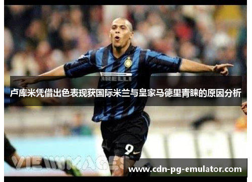 卢库米凭借出色表现获国际米兰与皇家马德里青睐的原因分析