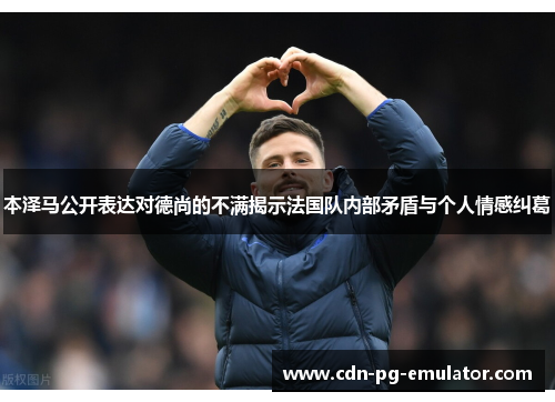 本泽马公开表达对德尚的不满揭示法国队内部矛盾与个人情感纠葛 本泽马公开表达对德尚的不满揭示法国队内部矛盾与个人情感纠葛