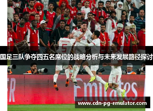 国足三队争夺四五名席位的战略分析与未来发展路径探讨 国足三队争夺四五名席位的战略分析与未来发展路径探讨