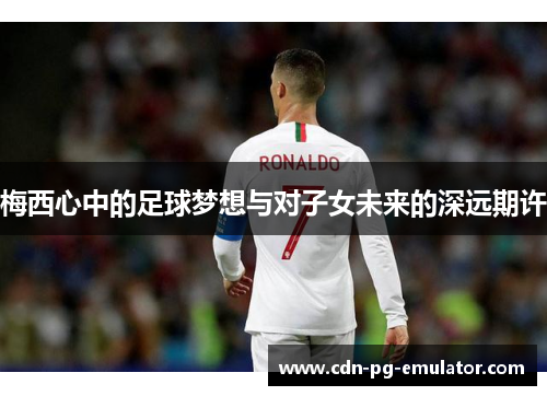 梅西心中的足球梦想与对子女未来的深远期许 梅西心中的足球梦想与对子女未来的深远期许