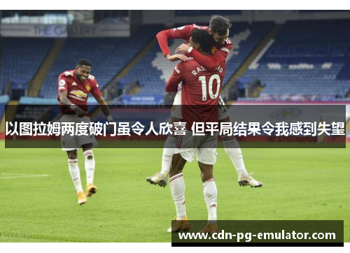 以图拉姆两度破门虽令人欣喜 但平局结果令我感到失望 以图拉姆两度破门虽令人欣喜 但平局结果令我感到失望