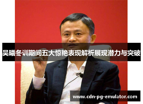 吴曦冬训期间五大惊艳表现解析展现潜力与突破 吴曦冬训期间五大惊艳表现解析展现潜力与突破