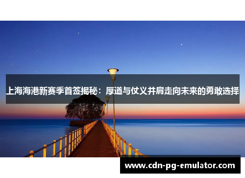 上海海港新赛季首签揭秘：厚道与仗义并肩走向未来的勇敢选择