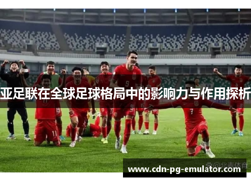 亚足联在全球足球格局中的影响力与作用探析 亚足联在全球足球格局中的影响力与作用探析