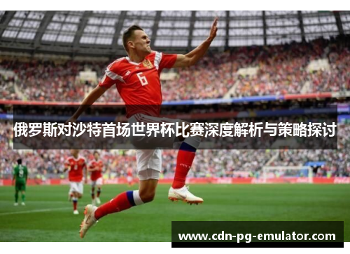 俄罗斯对沙特首场世界杯比赛深度解析与策略探讨 俄罗斯对沙特首场世界杯比赛深度解析与策略探讨