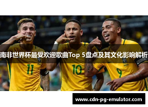 南非世界杯最受欢迎歌曲Top 5盘点及其文化影响解析 南非世界杯最受欢迎歌曲Top 5盘点及其文化影响解析