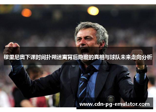 穆里尼奥下课时间扑朔迷离背后隐藏的真相与球队未来走向分析 穆里尼奥下课时间扑朔迷离背后隐藏的真相与球队未来走向分析