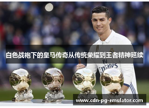 白色战袍下的皇马传奇从传统荣耀到王者精神延续 白色战袍下的皇马传奇从传统荣耀到王者精神延续