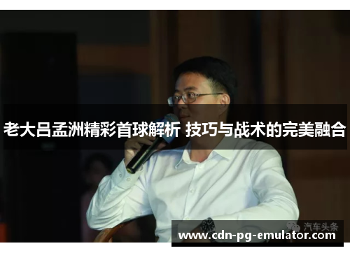 老大吕孟洲精彩首球解析 技巧与战术的完美融合 老大吕孟洲精彩首球解析 技巧与战术的完美融合