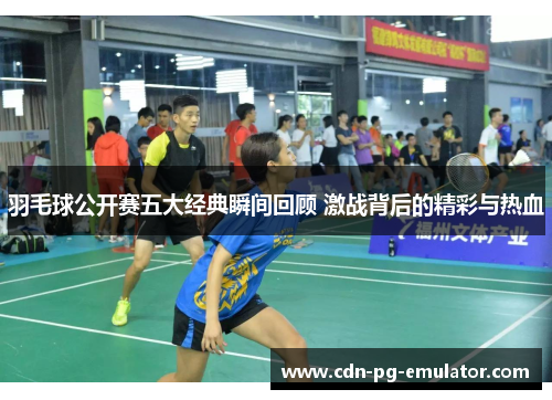 羽毛球公开赛五大经典瞬间回顾 激战背后的精彩与热血