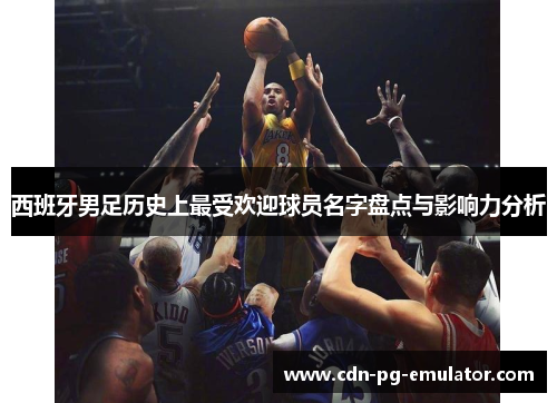 西班牙男足历史上最受欢迎球员名字盘点与影响力分析 西班牙男足历史上最受欢迎球员名字盘点与影响力分析