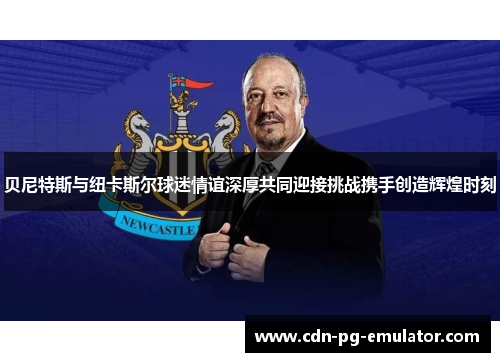 贝尼特斯与纽卡斯尔球迷情谊深厚共同迎接挑战携手创造辉煌时刻 贝尼特斯与纽卡斯尔球迷情谊深厚共同迎接挑战携手创造辉煌时刻