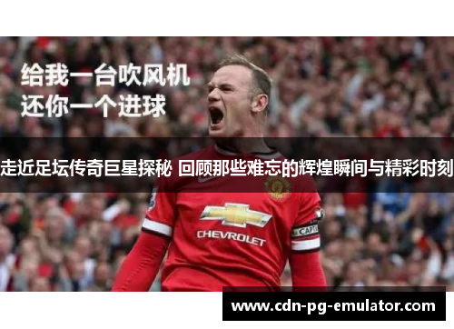 走近足坛传奇巨星探秘 回顾那些难忘的辉煌瞬间与精彩时刻 走近足坛传奇巨星探秘 回顾那些难忘的辉煌瞬间与精彩时刻