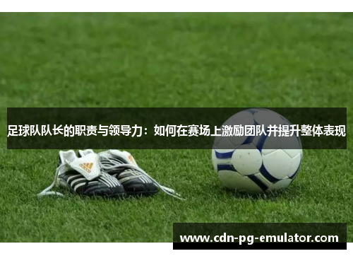 足球队队长的职责与领导力:如何在赛场上激励团队并提升整体表现 足球队队长的职责与领导力:如何在赛场上激励团队并提升整体表现