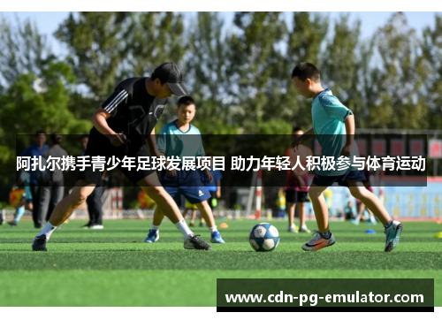 阿扎尔携手青少年足球发展项目 助力年轻人积极参与体育运动 阿扎尔携手青少年足球发展项目 助力年轻人积极参与体育运动