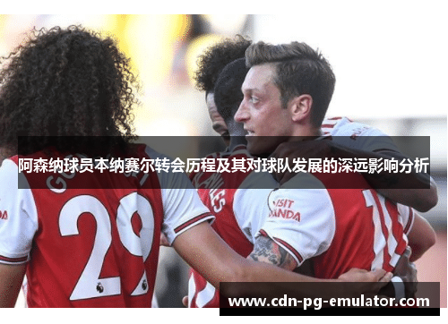 阿森纳球员本纳赛尔转会历程及其对球队发展的深远影响分析 阿森纳球员本纳赛尔转会历程及其对球队发展的深远影响分析