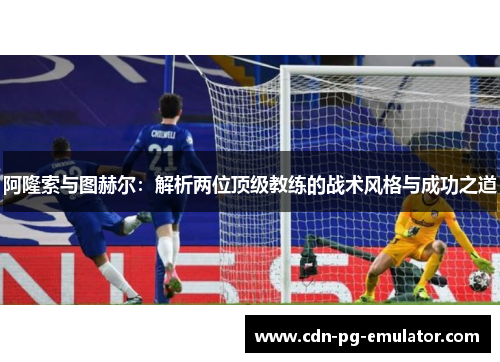 阿隆索与图赫尔:解析两位顶级教练的战术风格与成功之道 阿隆索与图赫尔:解析两位顶级教练的战术风格与成功之道