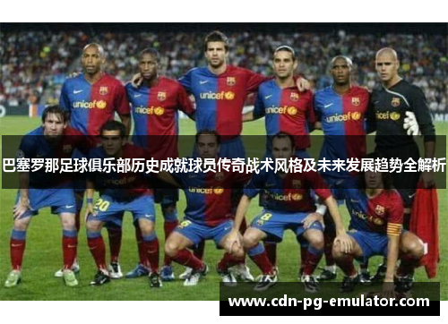 巴塞罗那足球俱乐部历史成就球员传奇战术风格及未来发展趋势全解析 巴塞罗那足球俱乐部历史成就球员传奇战术风格及未来发展趋势全解析